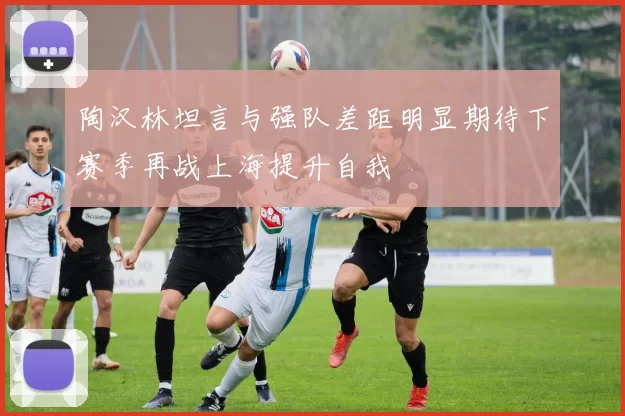 陶汉林坦言与强队差距明显期待下赛季再战上海提升自我