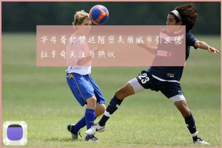 字母哥称赞迈阿密美丽城市引发德拉季奇关注与热议