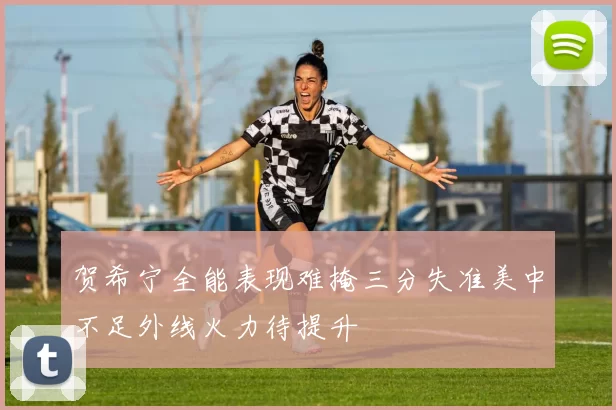贺希宁全能表现难掩三分失准美中不足外线火力待提升