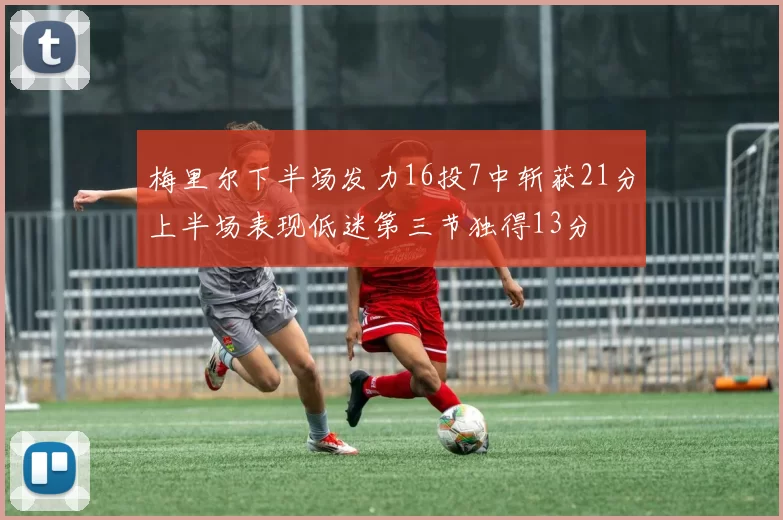 梅里尔下半场发力16投7中斩获21分上半场表现低迷第三节独得13分