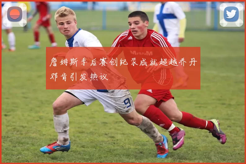 詹姆斯季后赛创纪录成就超越乔丹邓肯引发热议