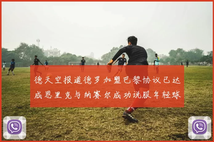 德天空报道德罗加盟巴黎协议已达成恩里克与纳赛尔成功说服年轻球员