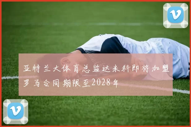亚特兰大体育总监达米科即将加盟罗马合同期限至2028年