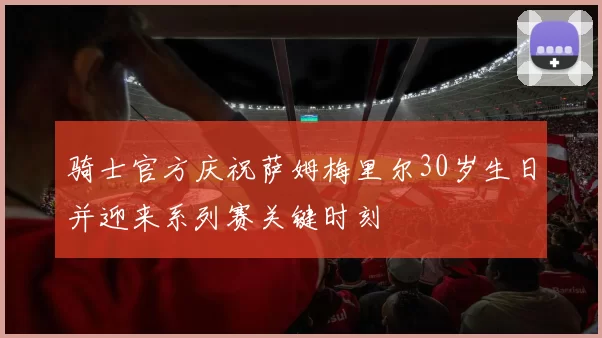 骑士官方庆祝萨姆梅里尔30岁生日并迎来系列赛关键时刻