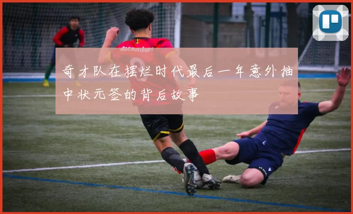 奇才队在摆烂时代最后一年意外抽中状元签的背后故事
