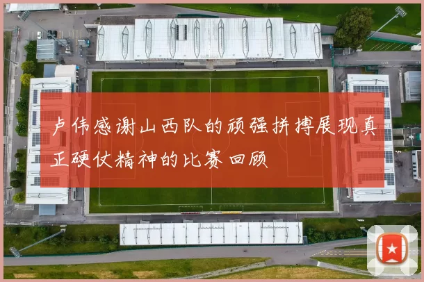 卢伟感谢山西队的顽强拼搏展现真正硬仗精神的比赛回顾