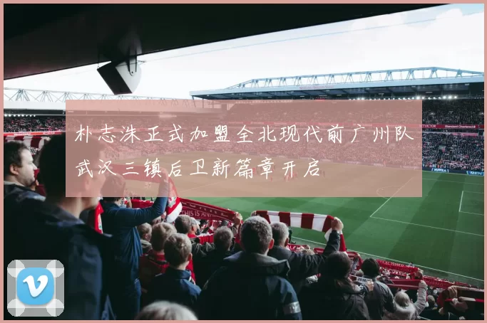 朴志洙正式加盟全北现代前广州队武汉三镇后卫新篇章开启