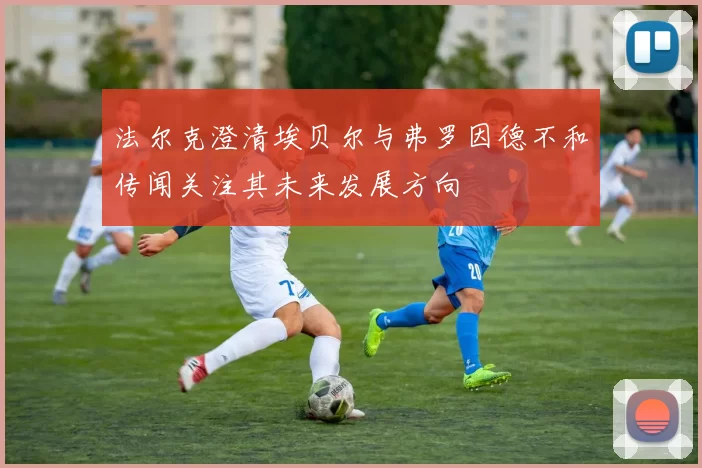 法尔克澄清埃贝尔与弗罗因德不和传闻关注其未来发展方向