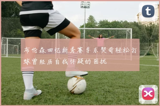 布伦森回忆新秀赛季东契奇轻松打球曾经历自我怀疑的困扰