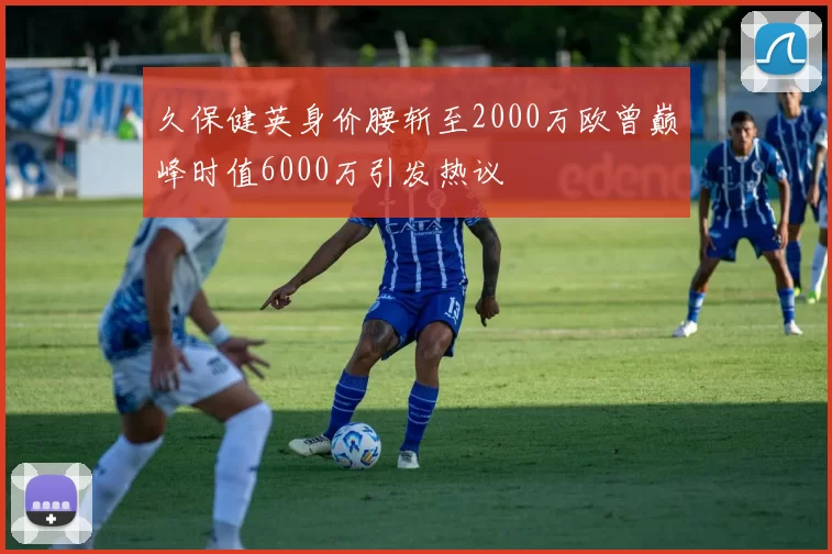 久保健英身价腰斩至2000万欧曾巅峰时值6000万引发热议